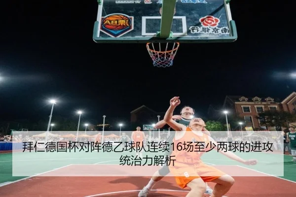 拜仁德国杯对阵德乙球队连续16场至少两球的进攻统治力解析