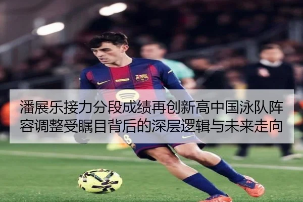 潘展乐接力分段成绩再创新高中国泳队阵容调整受瞩目背后的深层逻辑与未来走向